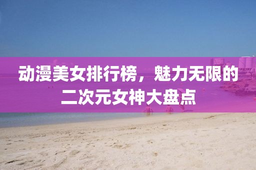 動(dòng)漫美女排行榜，魅力無(wú)限的二次元女神大盤(pán)點(diǎn)