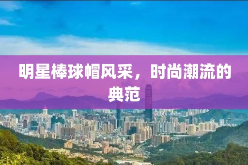 明星棒球帽風采，時尚潮流的典范