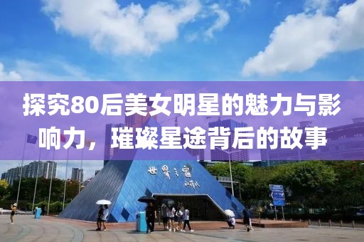 探究80后美女明星的魅力與影響力，璀璨星途背后的故事