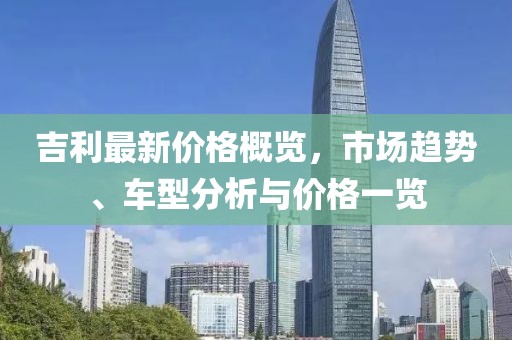 吉利最新價(jià)格概覽，市場(chǎng)趨勢(shì)、車型分析與價(jià)格一覽