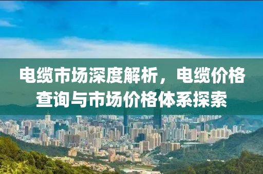 電纜市場(chǎng)深度解析，電纜價(jià)格查詢與市場(chǎng)價(jià)格體系探索