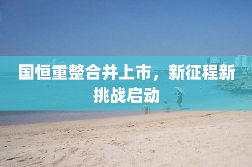 國恒重整合并上市，新征程新挑戰(zhàn)啟動