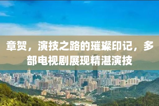 章賀，演技之路的璀璨印記，多部電視劇展現(xiàn)精湛演技