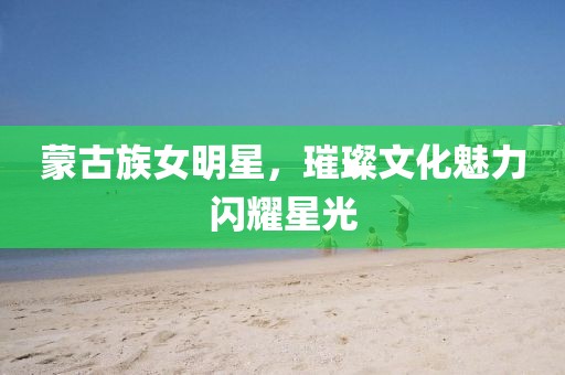 蒙古族女明星，璀璨文化魅力閃耀星光