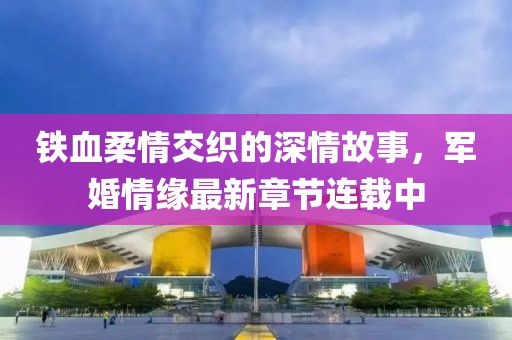 鐵血柔情交織的深情故事，軍婚情緣最新章節(jié)連載中