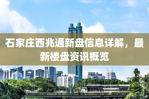 石家莊西兆通新盤信息詳解，最新樓盤資訊概覽