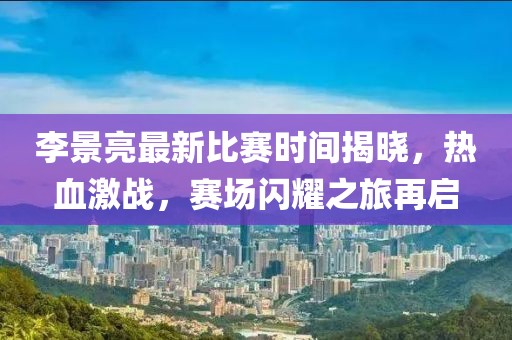 李景亮最新比賽時間揭曉，熱血激戰(zhàn)，賽場閃耀之旅再啟