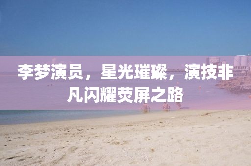 李夢(mèng)演員，星光璀璨，演技非凡閃耀熒屏之路