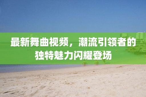 最新舞曲視頻，潮流引領(lǐng)者的獨特魅力閃耀登場