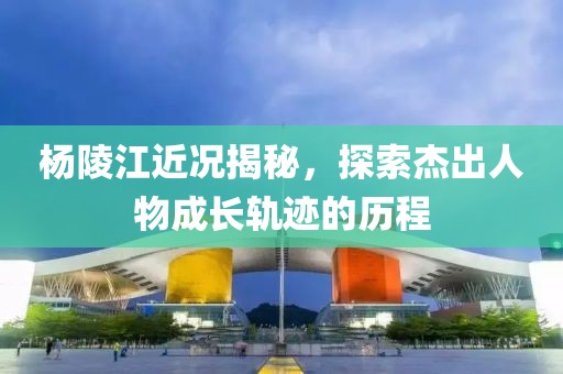 楊陵江近況揭秘，探索杰出人物成長軌跡的歷程
