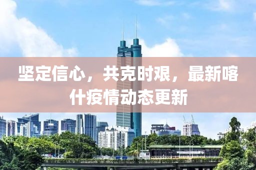 堅定信心，共克時艱，最新喀什疫情動態(tài)更新