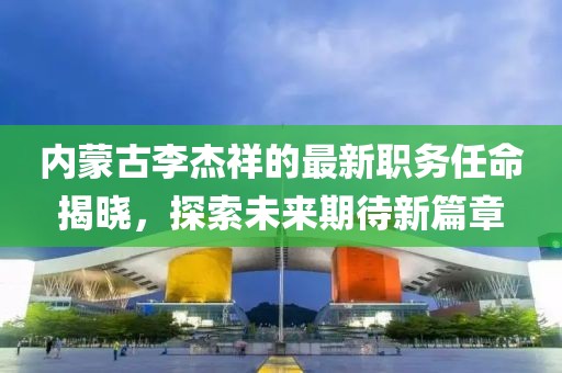 內蒙古李杰祥的最新職務任命揭曉，探索未來期待新篇章