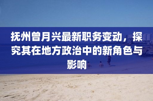 撫州曾月興最新職務(wù)變動，探究其在地方政治中的新角色與影響