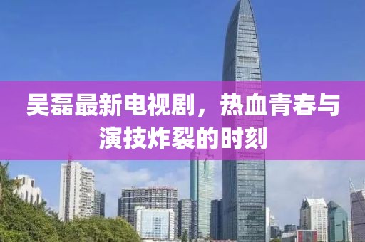 吳磊最新電視劇，熱血青春與演技炸裂的時(shí)刻