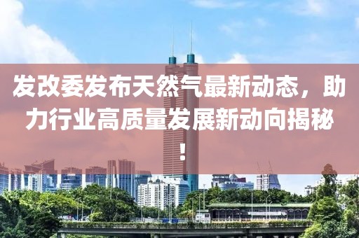 發(fā)改委發(fā)布天然氣最新動(dòng)態(tài)，助力行業(yè)高質(zhì)量發(fā)展新動(dòng)向揭秘！