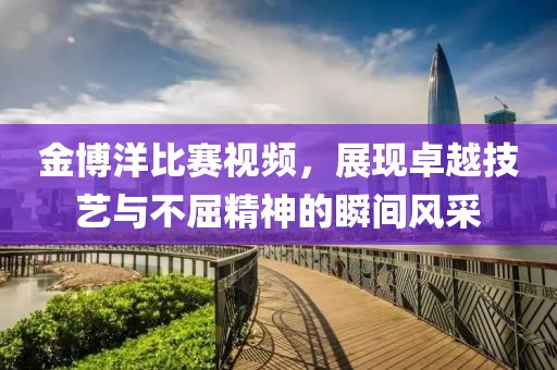 金博洋比賽視頻，展現(xiàn)卓越技藝與不屈精神的瞬間風(fēng)采
