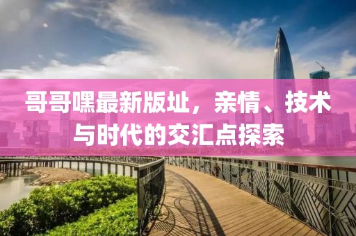 哥哥嘿最新版址，親情、技術(shù)與時(shí)代的交匯點(diǎn)探索