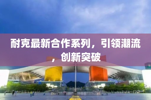 耐克最新合作系列，引領潮流，創(chuàng)新突破
