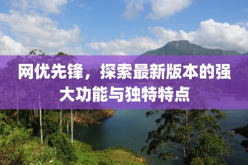 網(wǎng)優(yōu)先鋒，探索最新版本的強(qiáng)大功能與獨特特點