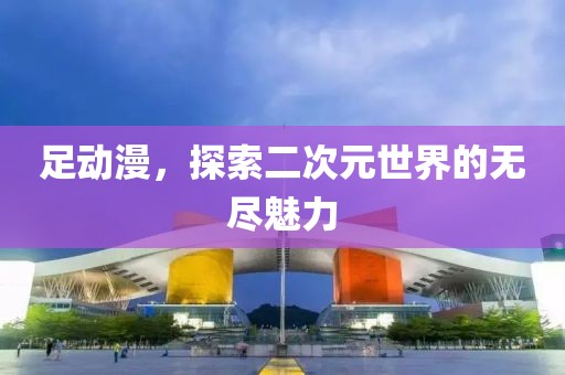 足動(dòng)漫，探索二次元世界的無(wú)盡魅力