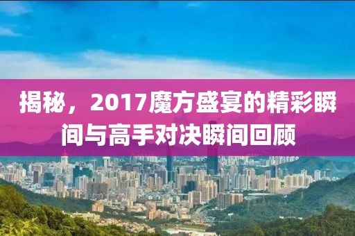 揭秘，2017魔方盛宴的精彩瞬間與高手對決瞬間回顧