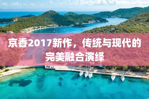 京香2017新作，傳統(tǒng)與現(xiàn)代的完美融合演繹