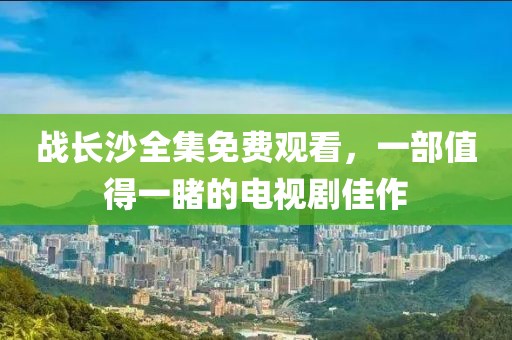 戰(zhàn)長(zhǎng)沙全集免費(fèi)觀看，一部值得一睹的電視劇佳作