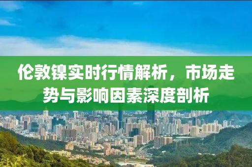 倫敦鎳實(shí)時(shí)行情解析，市場(chǎng)走勢(shì)與影響因素深度剖析