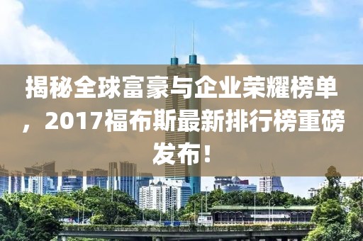 揭秘全球富豪與企業(yè)榮耀榜單，2017福布斯最新排行榜重磅發(fā)布！