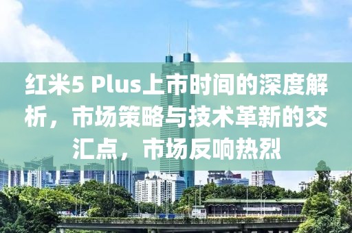 紅米5 Plus上市時間的深度解析，市場策略與技術(shù)革新的交匯點，市場反響熱烈