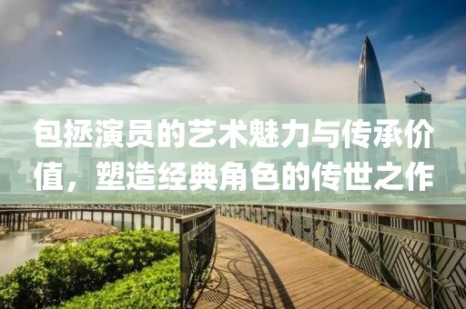 包拯演員的藝術(shù)魅力與傳承價(jià)值，塑造經(jīng)典角色的傳世之作