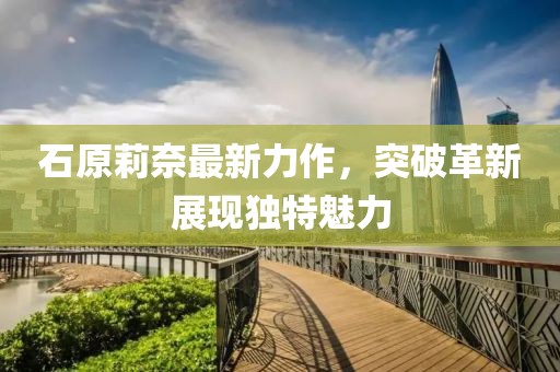石原莉奈最新力作，突破革新展現(xiàn)獨特魅力