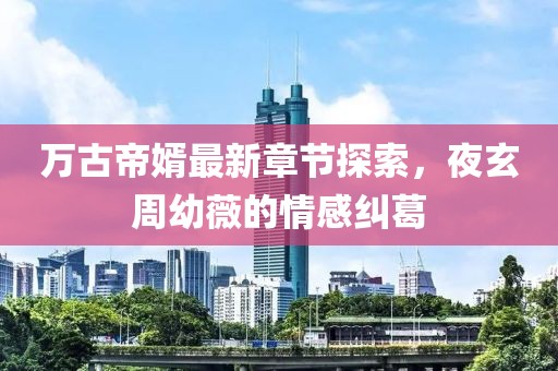 萬(wàn)古帝婿最新章節(jié)探索，夜玄周幼薇的情感糾葛