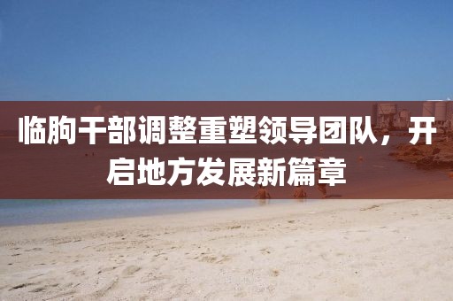 臨朐干部調(diào)整重塑領(lǐng)導(dǎo)團(tuán)隊(duì)，開(kāi)啟地方發(fā)展新篇章