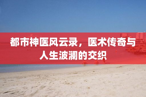 都市神醫(yī)風云錄，醫(yī)術傳奇與人生波瀾的交織