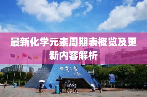 最新化學(xué)元素周期表概覽及更新內(nèi)容解析