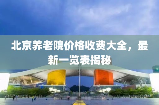 北京養(yǎng)老院價格收費大全，最新一覽表揭秘