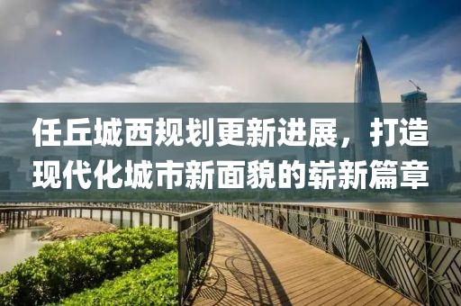 任丘城西規(guī)劃更新進展，打造現(xiàn)代化城市新面貌的嶄新篇章