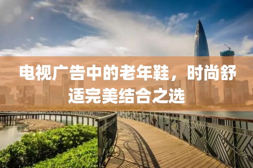 電視廣告中的老年鞋，時(shí)尚舒適完美結(jié)合之選