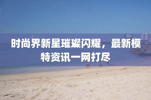 時尚界新星璀璨閃耀，最新模特資訊一網(wǎng)打盡