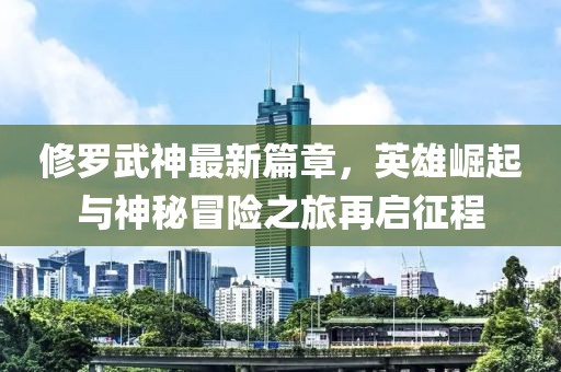 修羅武神最新篇章，英雄崛起與神秘冒險之旅再啟征程