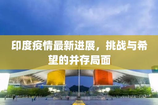 印度疫情最新進(jìn)展，挑戰(zhàn)與希望的并存局面