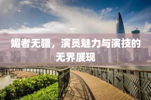 媚者無疆，演員魅力與演技的無界展現(xiàn)