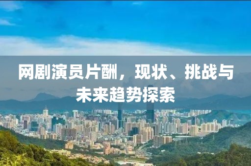 網(wǎng)劇演員片酬，現(xiàn)狀、挑戰(zhàn)與未來趨勢探索