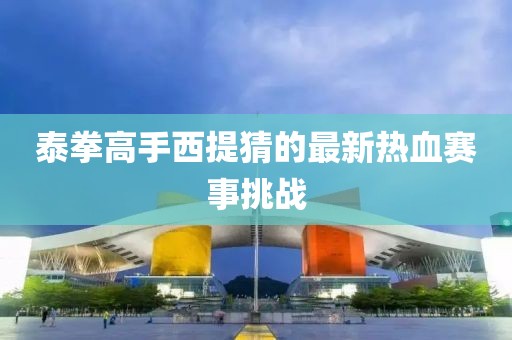 泰拳高手西提猜的最新熱血賽事挑戰(zhàn)