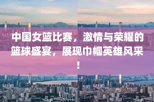 中國女籃比賽，激情與榮耀的籃球盛宴，展現(xiàn)巾幗英雄風采！