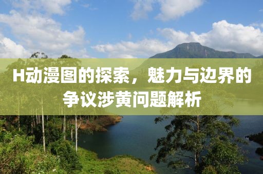 H動(dòng)漫圖的探索，魅力與邊界的爭(zhēng)議涉黃問(wèn)題解析