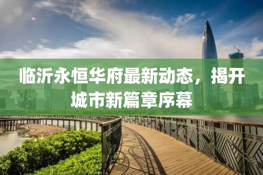 臨沂永恒華府最新動(dòng)態(tài)，揭開(kāi)城市新篇章序幕