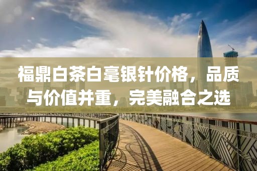 福鼎白茶白毫銀針價格，品質(zhì)與價值并重，完美融合之選
