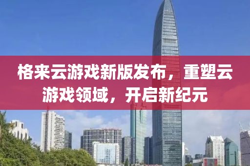 格來云游戲新版發(fā)布，重塑云游戲領(lǐng)域，開啟新紀(jì)元